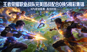 王者荣耀职业战队完美团战配合0换5精彩集锦视频
